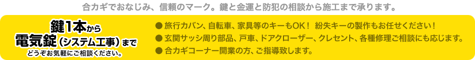 合カギでおなじみ、信頼のマーク。鍵と金運と防犯の相談から施工まで承ります。 鍵1本から 電気錠（システム工事）まで どうぞお気軽にご相談ください。